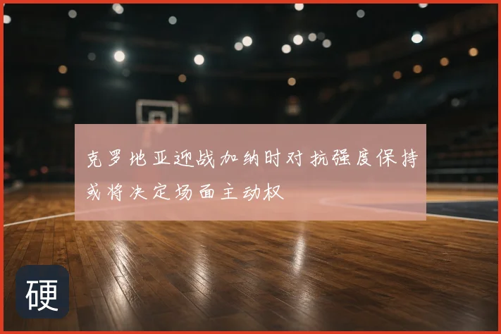 克罗地亚迎战加纳时对抗强度保持或将决定场面主动权